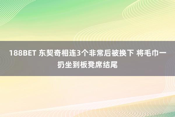 188BET 东契奇相连3个非常后被换下 将毛巾一扔坐到板凳席结尾