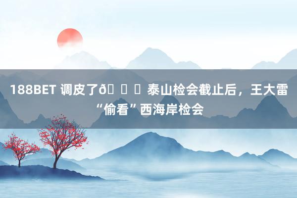 188BET 调皮了😜泰山检会截止后，王大雷“偷看”西海岸检会