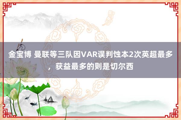 金宝博 曼联等三队因VAR误判蚀本2次英超最多，获益最多的则是切尔西