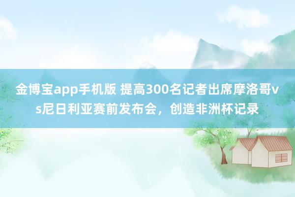金博宝app手机版 提高300名记者出席摩洛哥vs尼日利亚赛前发布会，创造非洲杯记录