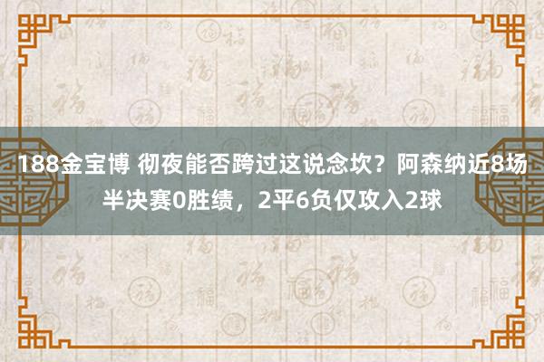 188金宝博 彻夜能否跨过这说念坎？阿森纳近8场半决赛0胜绩，2平6负仅攻入2球