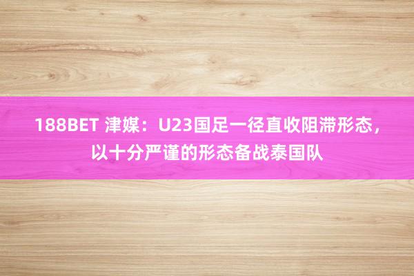 188BET 津媒：U23国足一径直收阻滞形态，以十分严谨的形态备战泰国队