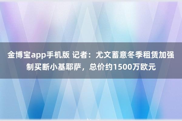 金博宝app手机版 记者：尤文蓄意冬季租赁加强制买断小基耶萨，总价约1500万欧元