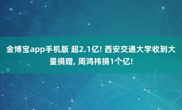 金博宝app手机版 超2.1亿! 西安交通大学收到大量捐赠， 周鸿祎捐1个亿!