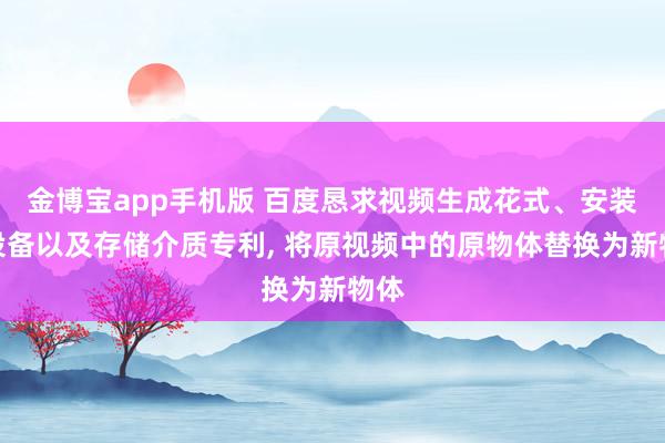 金博宝app手机版 百度恳求视频生成花式、安装、设备以及存储介质专利， 将原视频中的原物体替换为新物体