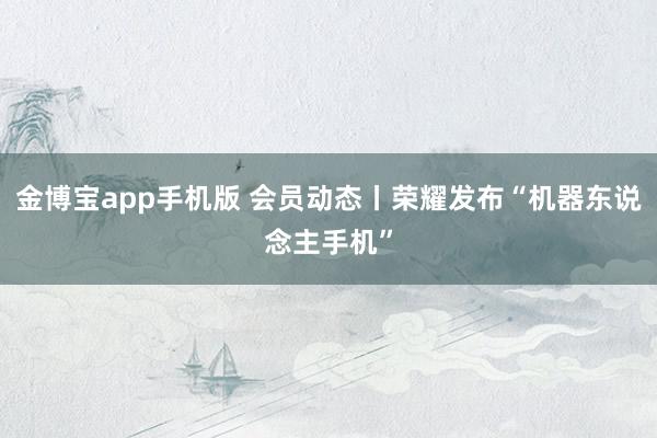 金博宝app手机版 会员动态丨荣耀发布“机器东说念主手机”