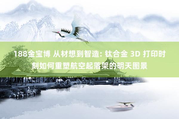 188金宝博 从材想到智造: 钛合金 3D 打印时刻如何重塑航空起落架的明天图景