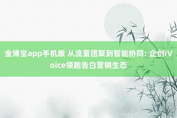 金博宝app手机版 从流量团聚到智能协同: 企创iVoice领跑告白营销生态