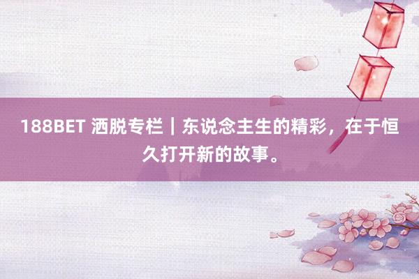 188BET 洒脱专栏｜东说念主生的精彩，在于恒久打开新的故事。