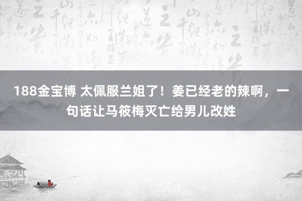 188金宝博 太佩服兰姐了！姜已经老的辣啊，一句话让马筱梅灭亡给男儿改姓