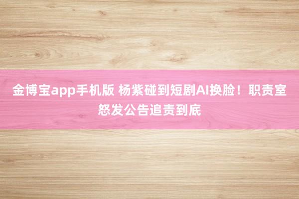 金博宝app手机版 杨紫碰到短剧AI换脸！职责室怒发公告追责到底