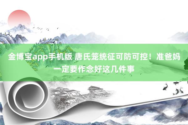 金博宝app手机版 唐氏笼统征可防可控！准爸妈一定要作念好这几件事
