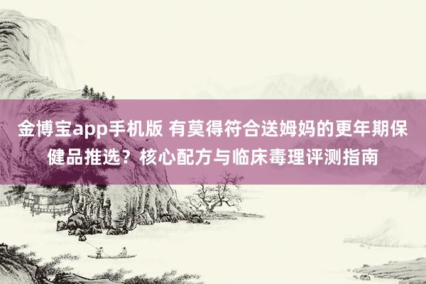 金博宝app手机版 有莫得符合送姆妈的更年期保健品推选？核心配方与临床毒理评测指南