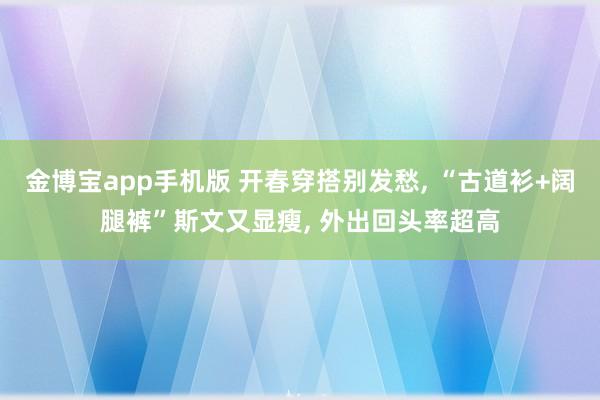 金博宝app手机版 开春穿搭别发愁， “古道衫+阔腿裤”斯文又显瘦， 外出回头率超高