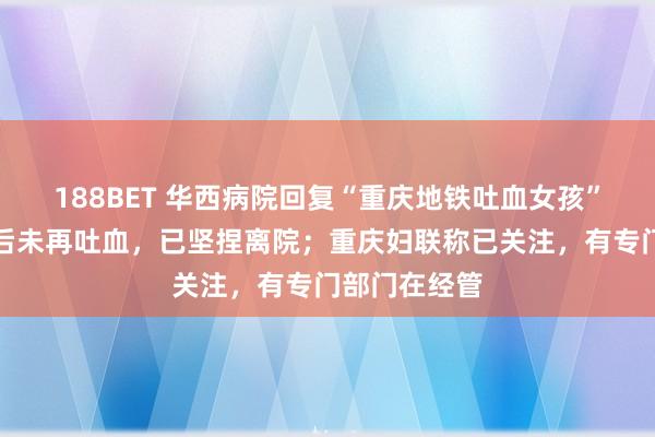 188BET 华西病院回复“重庆地铁吐血女孩”病情：调治后未再吐血，已坚捏离院；重庆妇联称已关注，有专门部门在经管