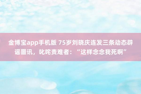 金博宝app手机版 75岁刘晓庆连发三条动态辟谣噩讯，叱咤责难者：“这样念念我死啊”