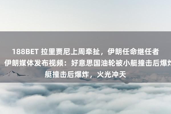 188BET 拉里贾尼上周牵扯，伊朗任命继任者，经验公布！伊朗媒体发布视频：好意思国油轮被小艇撞击后爆炸，火光冲天