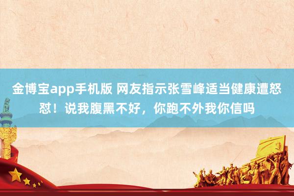 金博宝app手机版 网友指示张雪峰适当健康遭怒怼！说我腹黑不好，你跑不外我你信吗