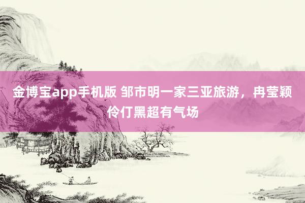 金博宝app手机版 邹市明一家三亚旅游，冉莹颖伶仃黑超有气场