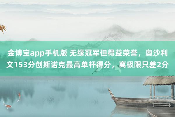 金博宝app手机版 无缘冠军但得益荣誉，奥沙利文153分创斯诺克最高单杆得分，离极限只差2分