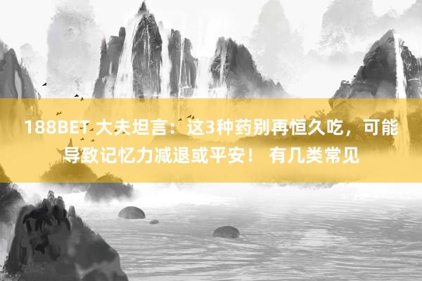 188BET 大夫坦言：这3种药别再恒久吃，可能导致记忆力减退或平安！ 有几类常见