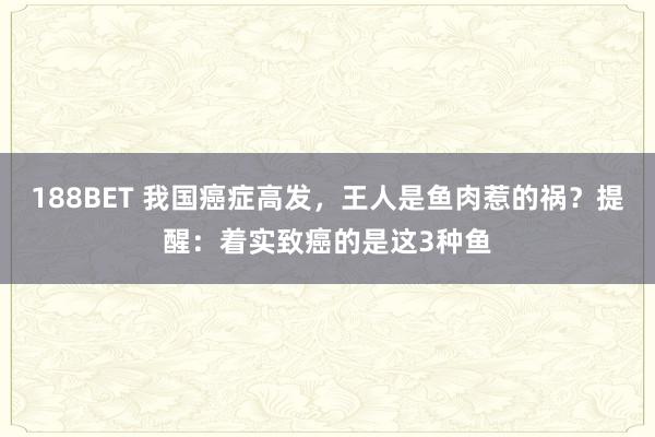 188BET 我国癌症高发，王人是鱼肉惹的祸？提醒：着实致癌的是这3种鱼
