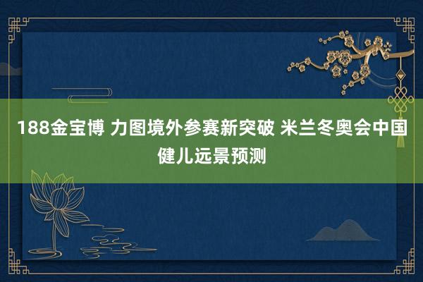 188金宝博 力图境外参赛新突破 米兰冬奥会中国健儿远景预测