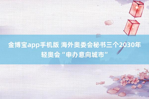 金博宝app手机版 海外奥委会秘书三个2030年轻奥会“申办意向城市”