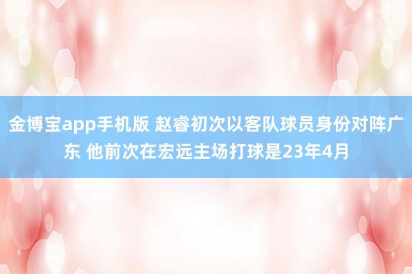 金博宝app手机版 赵睿初次以客队球员身份对阵广东 他前次在宏远主场打球是23年4月
