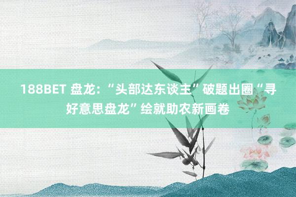 188BET 盘龙: “头部达东谈主”破题出圈“寻好意思盘龙”绘就助农新画卷