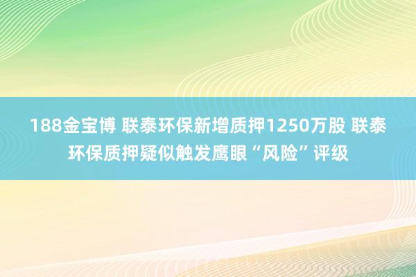 188金宝博 联泰环保新增质押1250万股 联泰环保质押疑似触发鹰眼“风险”评级