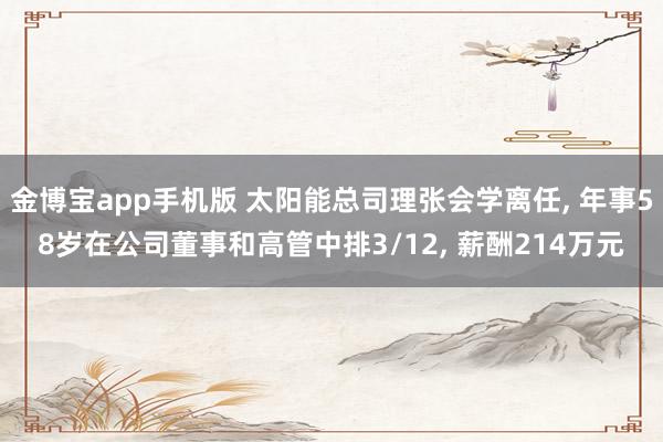 金博宝app手机版 太阳能总司理张会学离任， 年事58岁在公司董事和高管中排3/12， 薪酬214万元