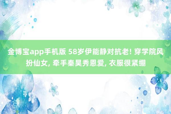 金博宝app手机版 58岁伊能静对抗老! 穿学院风扮仙女， 牵手秦昊秀恩爱， 衣服很紧绷