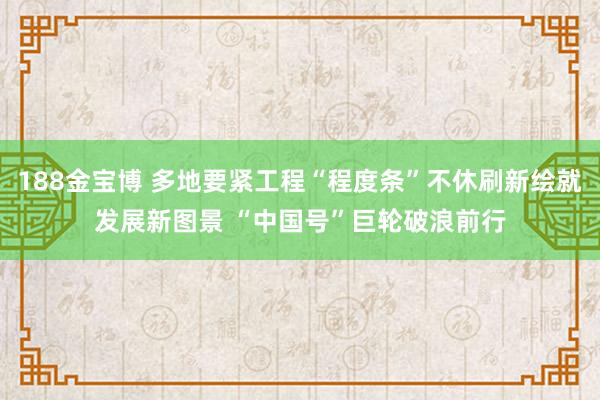 188金宝博 多地要紧工程“程度条”不休刷新绘就发展新图景 “中国号”巨轮破浪前行