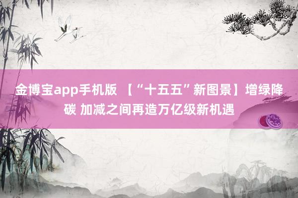 金博宝app手机版 【“十五五”新图景】增绿降碳 加减之间再造万亿级新机遇