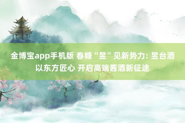 金博宝app手机版 春糖“昱”见新势力: 昱台酒以东方匠心 开启高端酱酒新征途