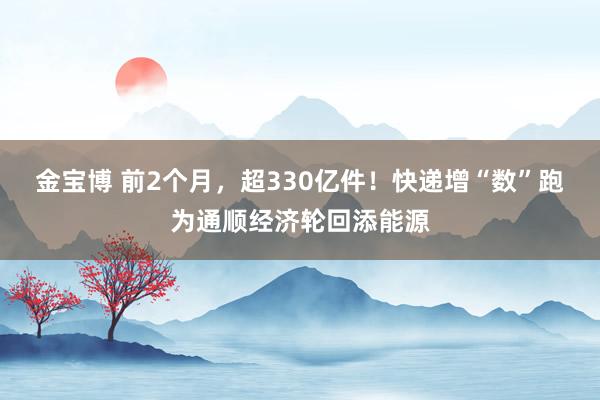 金宝博 前2个月，超330亿件！快递增“数”跑为通顺经济轮回添能源