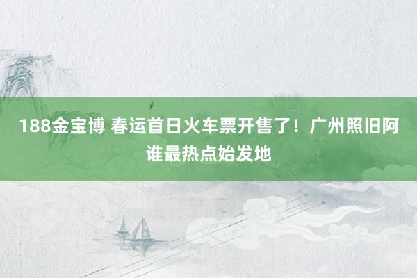 188金宝博 春运首日火车票开售了！广州照旧阿谁最热点始发地