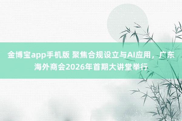 金博宝app手机版 聚焦合规设立与AI应用，广东海外商会2026年首期大讲堂举行