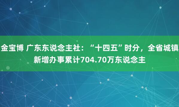 金宝博 广东东说念主社：“十四五”时分，全省城镇新增办事累计704.70万东说念主