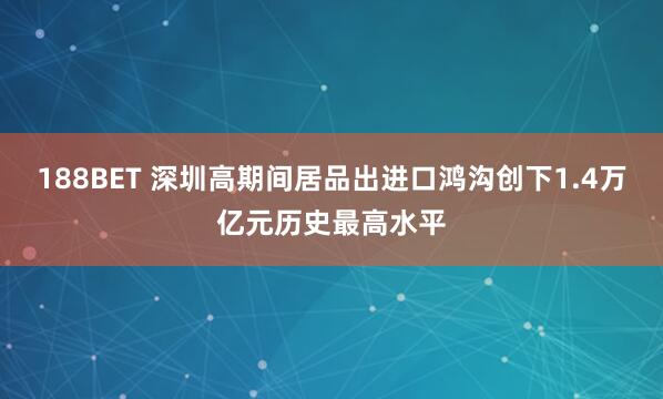 188BET 深圳高期间居品出进口鸿沟创下1.4万亿元历史最高水平