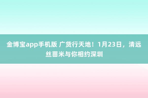 金博宝app手机版 广货行天地！1月23日，清远丝苗米与你相约深圳