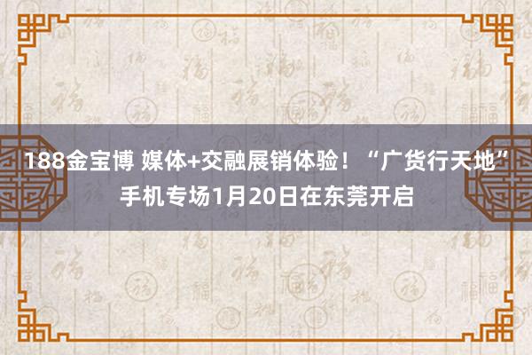 188金宝博 媒体+交融展销体验！“广货行天地”手机专场1月20日在东莞开启