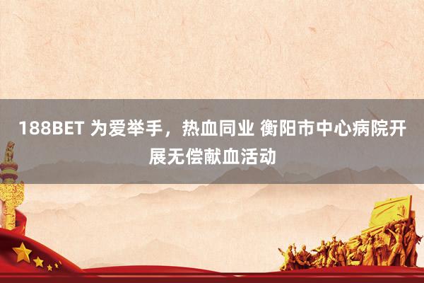 188BET 为爱举手，热血同业 衡阳市中心病院开展无偿献血活动