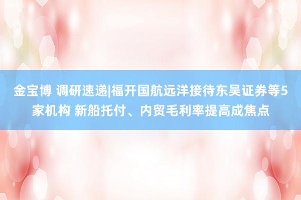 金宝博 调研速递|福开国航远洋接待东吴证券等5家机构 新船托付、内贸毛利率提高成焦点