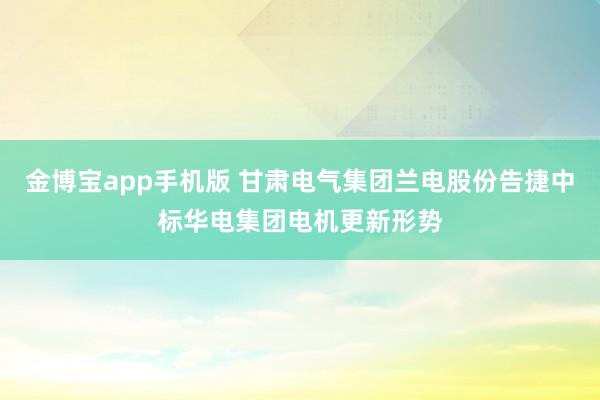 金博宝app手机版 甘肃电气集团兰电股份告捷中标华电集团电机更新形势
