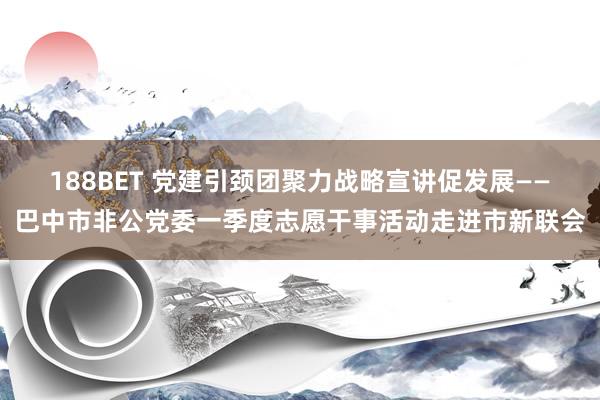 188BET 党建引颈团聚力战略宣讲促发展——巴中市非公党委一季度志愿干事活动走进市新联会