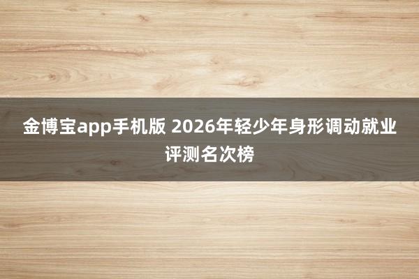 金博宝app手机版 2026年轻少年身形调动就业评测名次榜