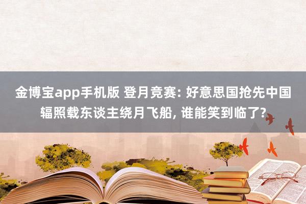 金博宝app手机版 登月竞赛: 好意思国抢先中国辐照载东谈主绕月飞船， 谁能笑到临了?