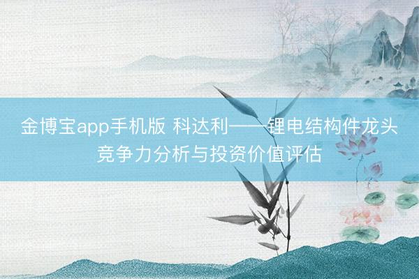 金博宝app手机版 科达利——锂电结构件龙头竞争力分析与投资价值评估